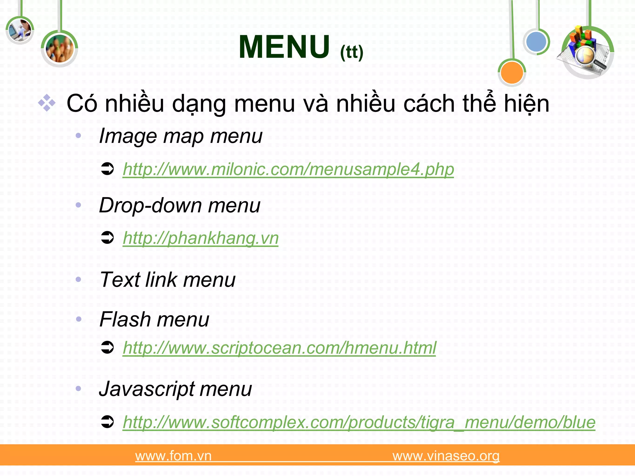 MENU (tt)
 Có nhiều dạng menu và nhiều cách thể hiện
   • Image map menu
      http://www.milonic.com/menusample4.php

   • Drop-down menu
      http://phankhang.vn

   • Text link menu
   • Flash menu
      http://www.scriptocean.com/hmenu.html

   • Javascript menu
      http://www.softcomplex.com/products/tigra_menu/demo/blue
         www.fom.vn                    www.vinaseo.org
 