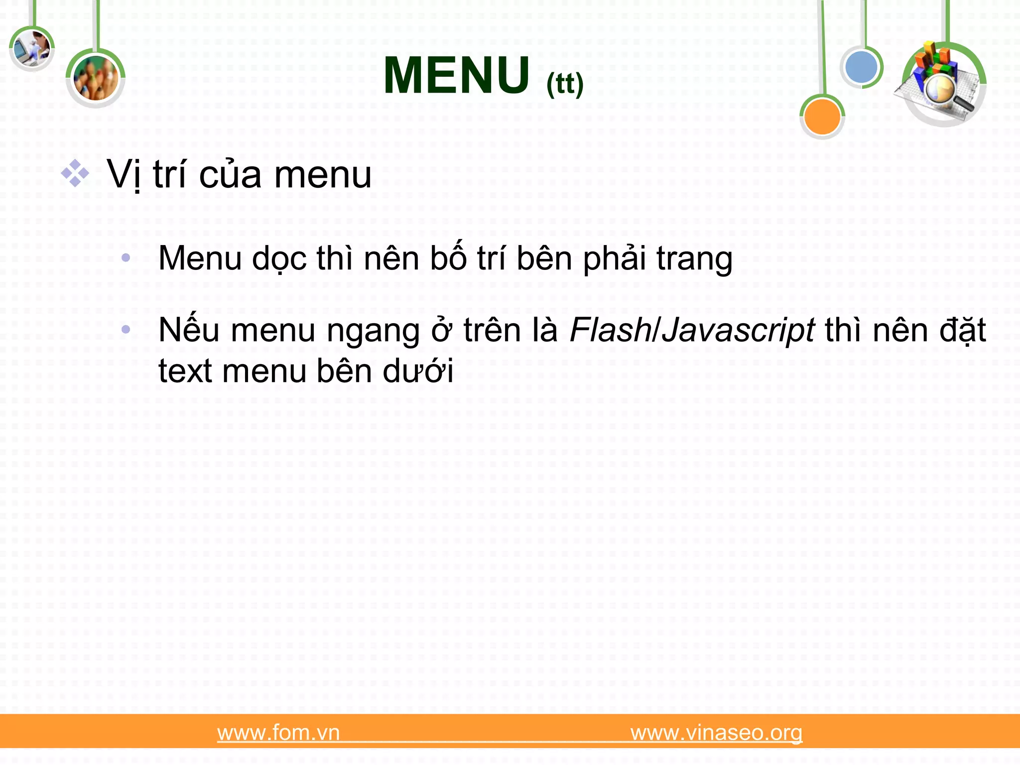 MENU (tt)
 Vị trí của menu

   • Menu dọc thì nên bố trí bên phải trang

   • Nếu menu ngang ở trên là Flash/Javascript thì nên đặt
     text menu bên dưới




         www.fom.vn                 www.vinaseo.org
 