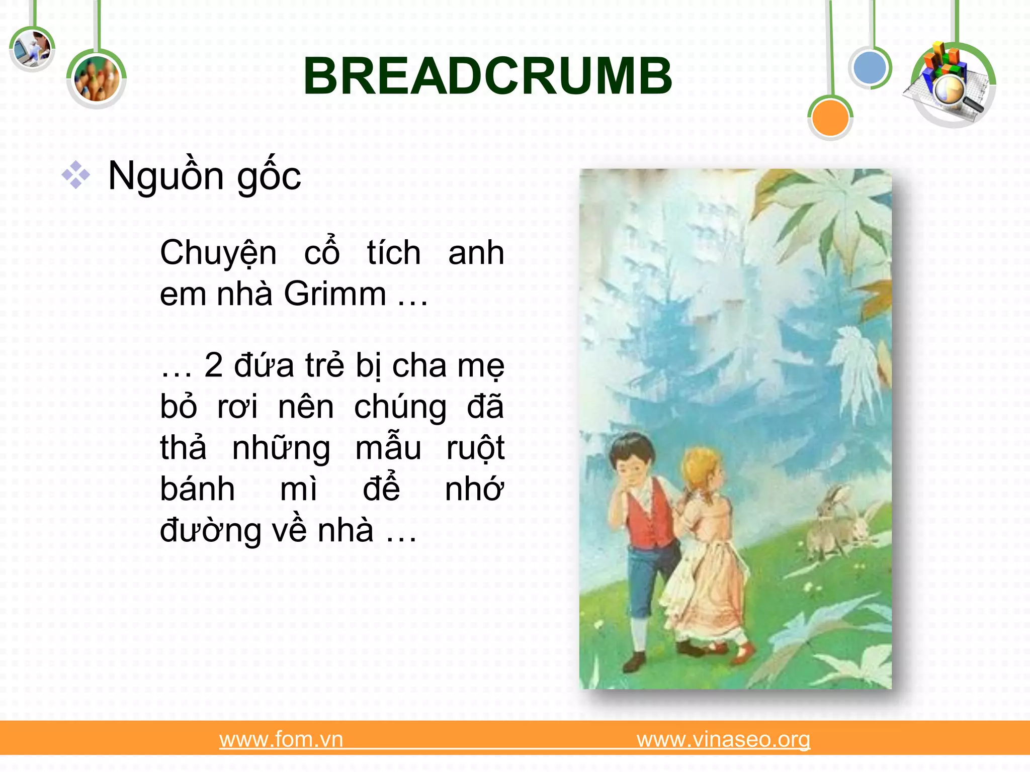 BREADCRUMB
 Nguồn gốc
    Chuyện cổ tích anh
    em nhà Grimm …

    … 2 đứa trẻ bị cha mẹ
    bỏ rơi nên chúng đã
    thả những mẫu ruột
    bánh mì để nhớ
    đường về nhà …




       www.fom.vn           www.vinaseo.org
 