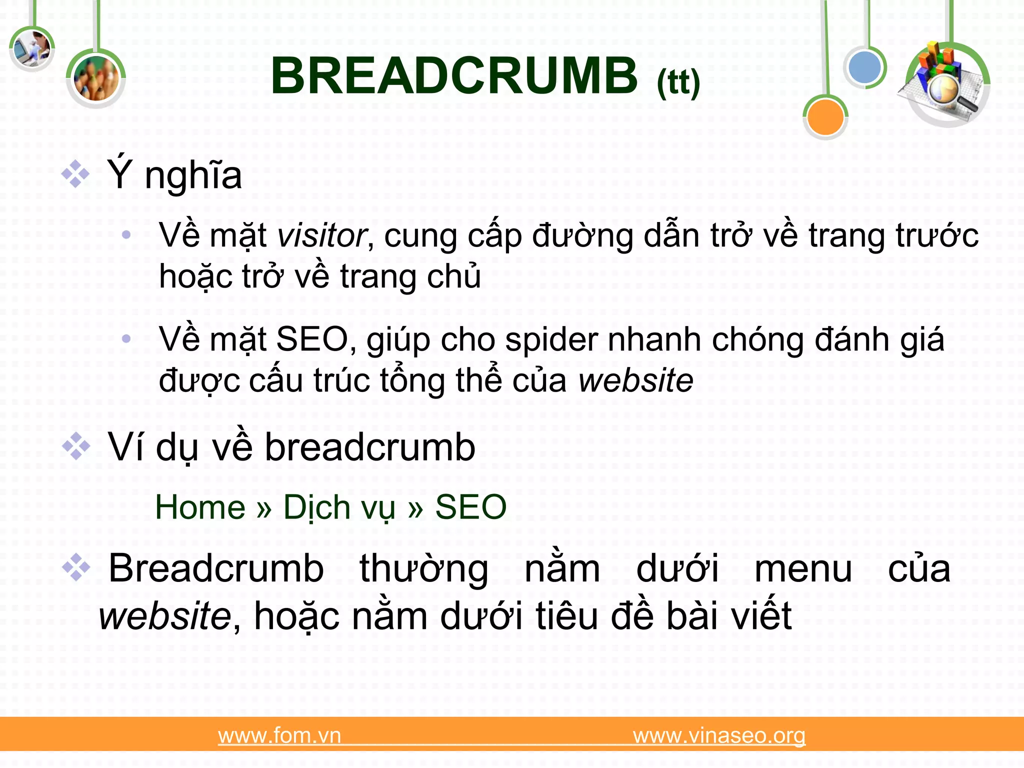BREADCRUMB              (tt)

 Ý nghĩa
   • Về mặt visitor, cung cấp đường dẫn trở về trang trước
     hoặc trở về trang chủ
   • Về mặt SEO, giúp cho spider nhanh chóng đánh giá
     được cấu trúc tổng thể của website

 Ví dụ về breadcrumb
     Home » Dịch vụ » SEO
 Breadcrumb thường nằm dưới menu của
 website, hoặc nằm dưới tiêu đề bài viết

         www.fom.vn                www.vinaseo.org
 