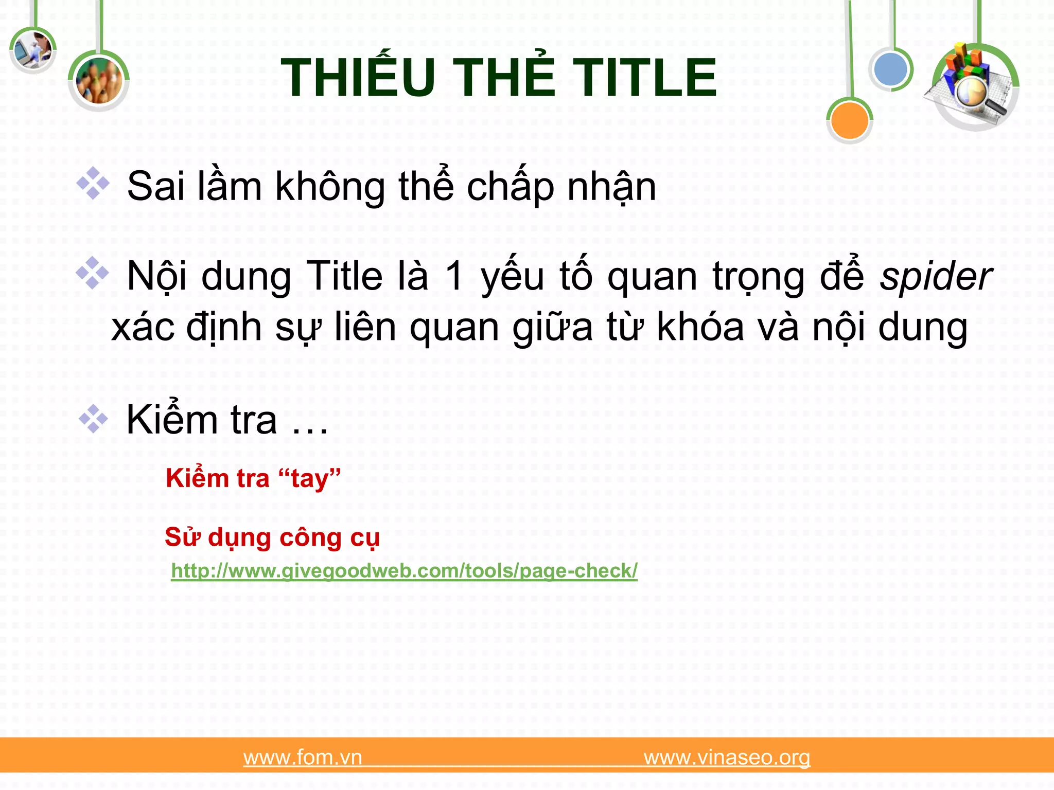 THIẾU THẺ TITLE
 Sai lầm không thể chấp nhận
 Nội dung Title là 1 yếu tố quan trọng để spider
  xác định sự liên quan giữa từ khóa và nội dung

 Kiểm tra …
     Kiểm tra “tay”

    Sử dụng công cụ
     http://www.givegoodweb.com/tools/page-check/




           www.fom.vn                               www.vinaseo.org
 