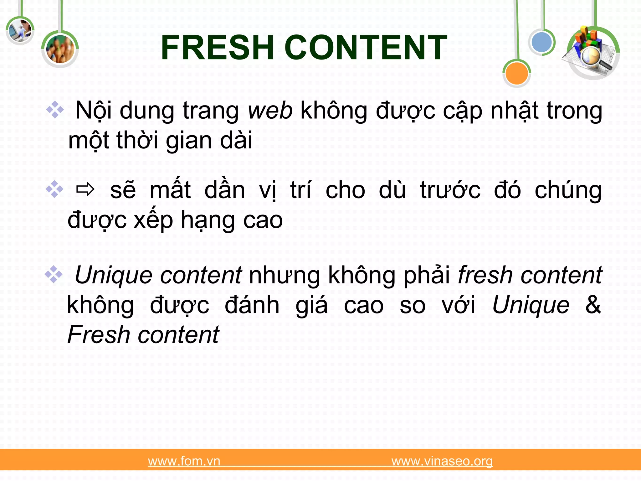 FRESH CONTENT
 Nội dung trang web không được cập nhật trong
 một thời gian dài
  sẽ mất dần vị trí cho dù trước đó chúng
 được xếp hạng cao

 Unique content nhưng không phải fresh content
 không được đánh giá cao so với Unique &
 Fresh content



        www.fom.vn           www.vinaseo.org
 