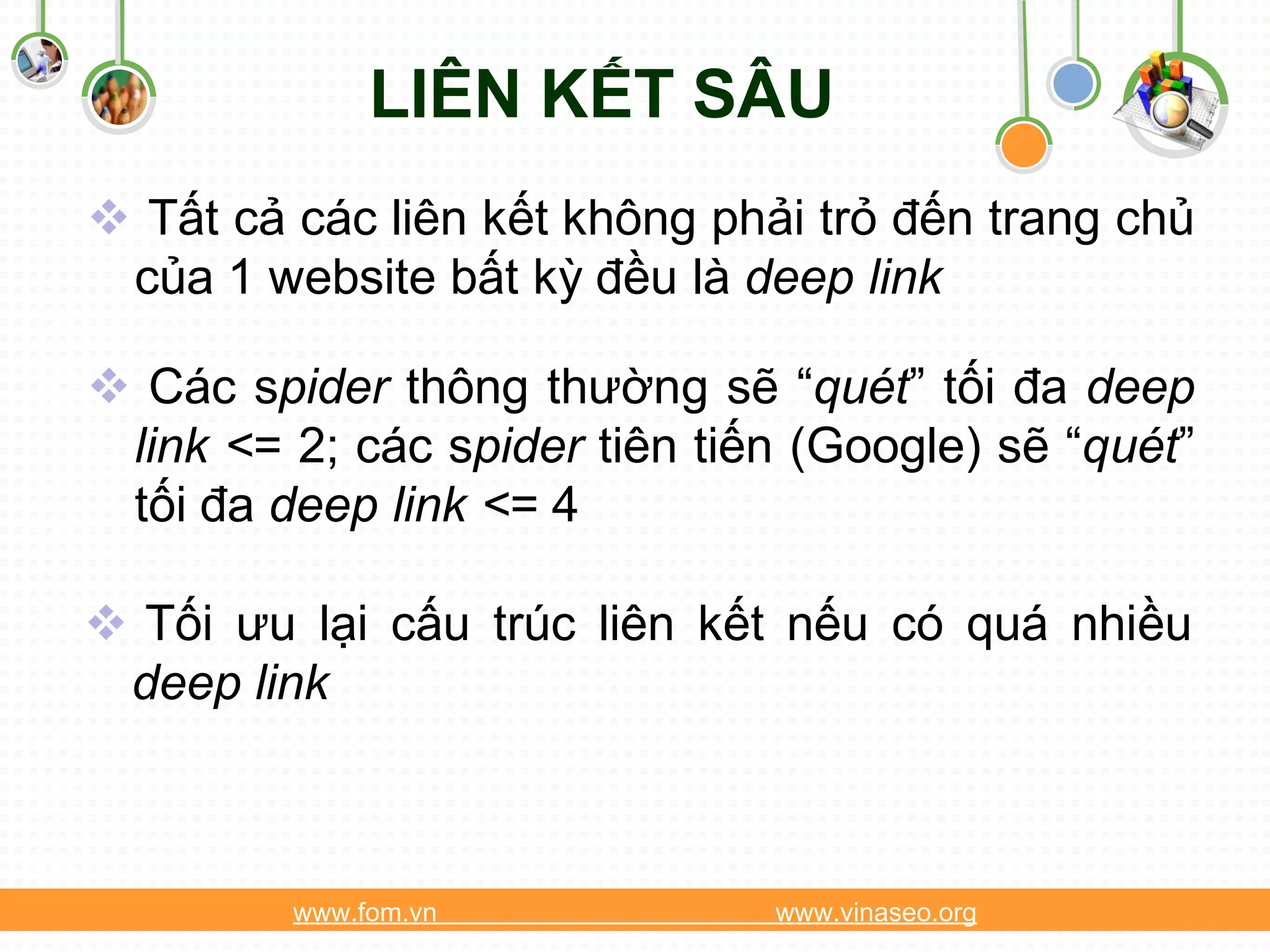 LIÊN KẾT SÂU
 Tất cả các liên kết không phải trỏ đến trang chủ
 của 1 website bất kỳ đều là deep link

 Các spider thông thường sẽ “quét” tối đa deep
 link <= 2; các spider tiên tiến (Google) sẽ “quét”
 tối đa deep link <= 4

 Tối ưu lại cấu trúc liên kết nếu có quá nhiều
 deep link



         www.fom.vn            www.vinaseo.org
 