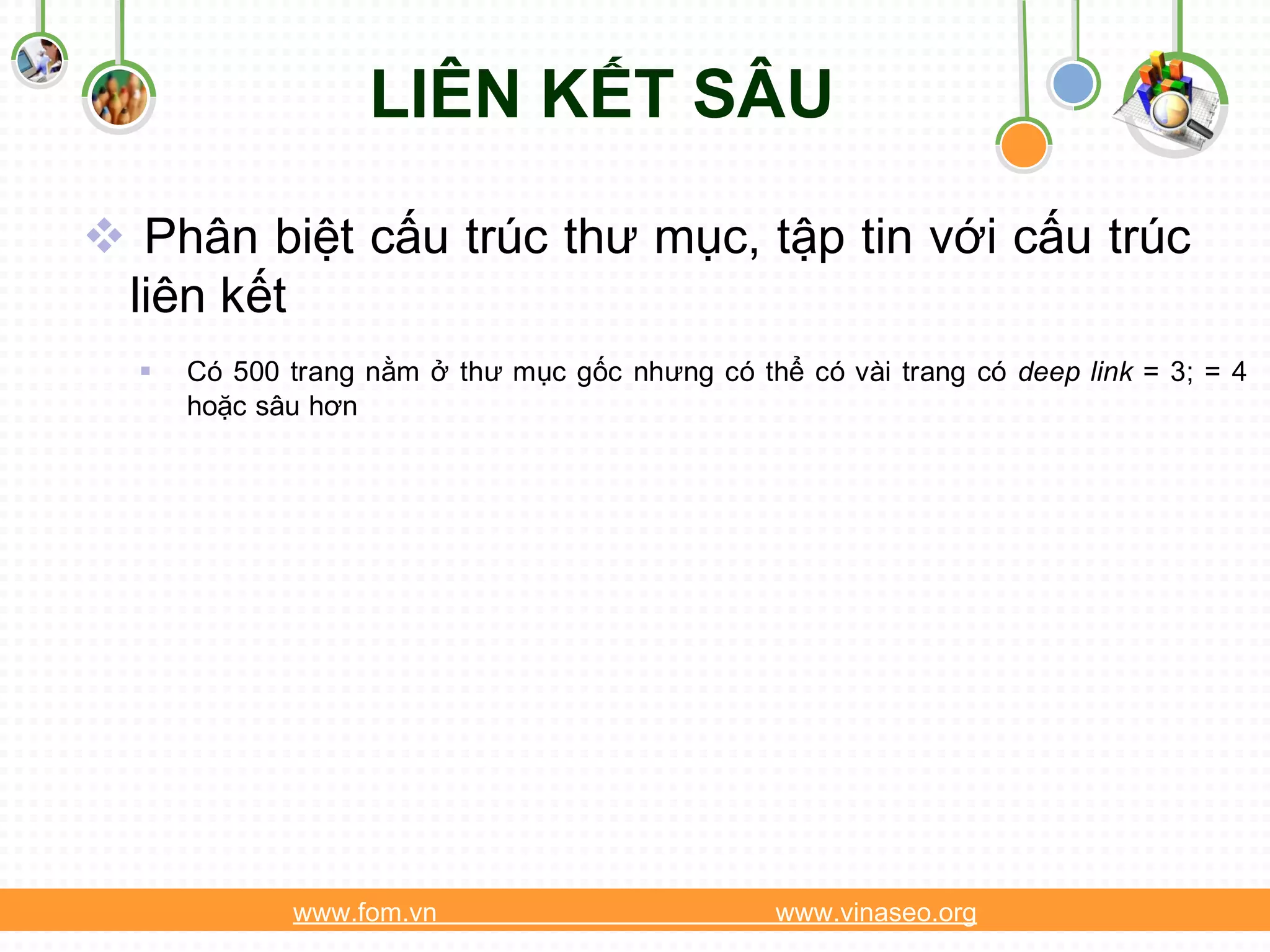 LIÊN KẾT SÂU

 Phân biệt cấu trúc thư mục, tập tin với cấu trúc
 liên kết
     Có 500 trang nằm ở thư mục gốc nhưng có thể có vài trang có deep link = 3; = 4
      hoặc sâu hơn




             www.fom.vn                          www.vinaseo.org
 