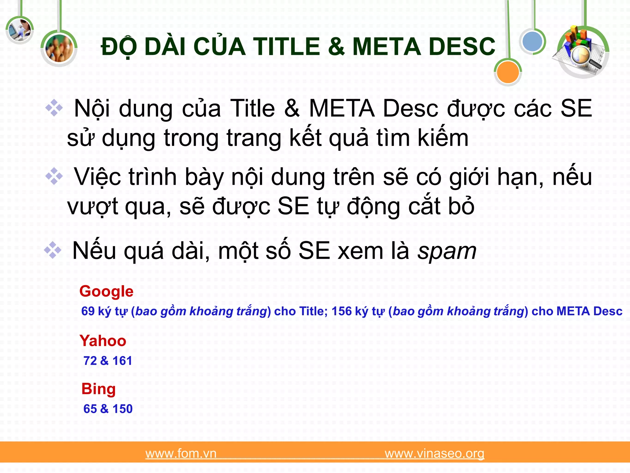 ĐỘ DÀI CỦA TITLE & META DESC

 Nội dung của Title & META Desc được các SE
 sử dụng trong trang kết quả tìm kiếm
 Việc trình bày nội dung trên sẽ có giới hạn, nếu
 vượt qua, sẽ được SE tự động cắt bỏ
 Nếu quá dài, một số SE xem là spam
   Google
   69 ký tự (bao gồm khoảng trắng) cho Title; 156 ký tự (bao gồm khoảng trắng) cho META Desc

   Yahoo
   72 & 161

   Bing
   65 & 150


              www.fom.vn                            www.vinaseo.org
 