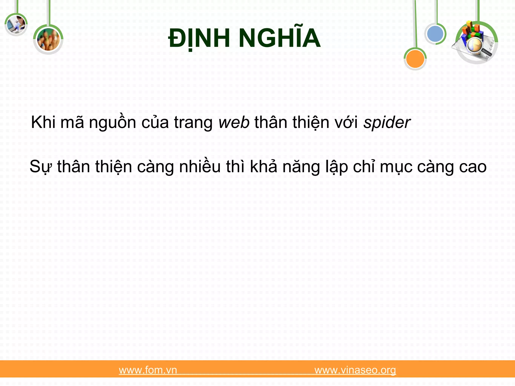 ĐỊNH NGHĨA


Khi mã nguồn của trang web thân thiện với spider

Sự thân thiện càng nhiều thì khả năng lập chỉ mục càng cao




           www.fom.vn               www.vinaseo.org
 