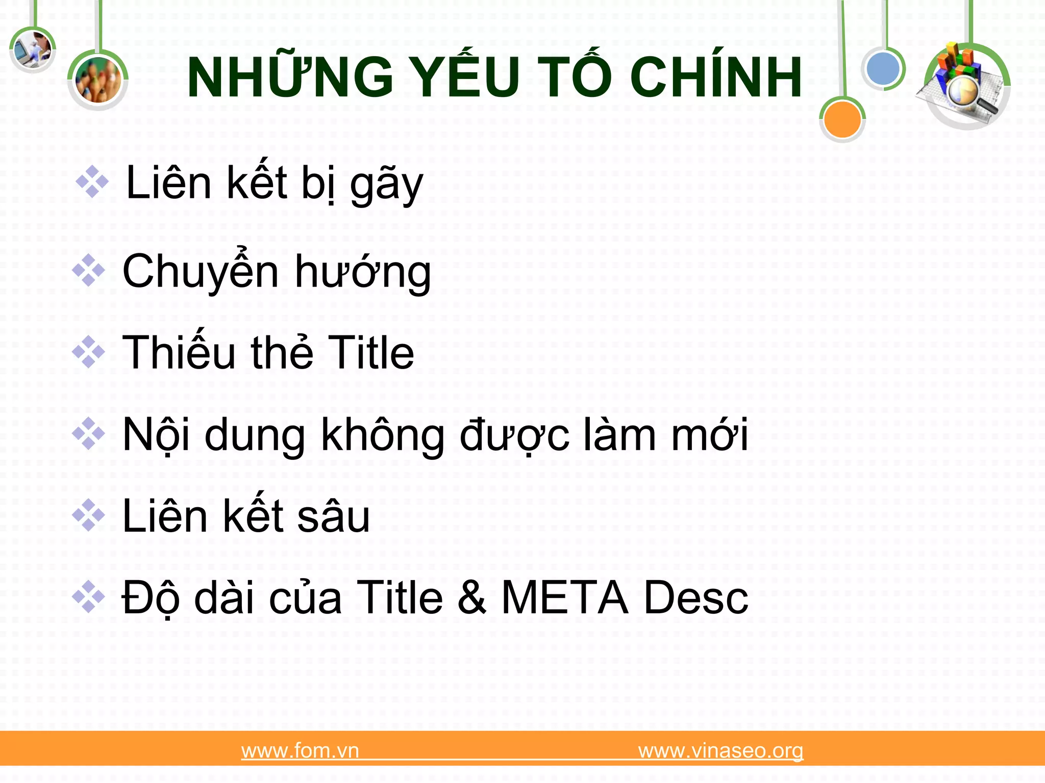 NHỮNG YẾU TỐ CHÍNH
 Liên kết bị gãy
 Chuyển hướng
 Thiếu thẻ Title
 Nội dung không được làm mới
 Liên kết sâu
 Độ dài của Title & META Desc


        www.fom.vn       www.vinaseo.org
 