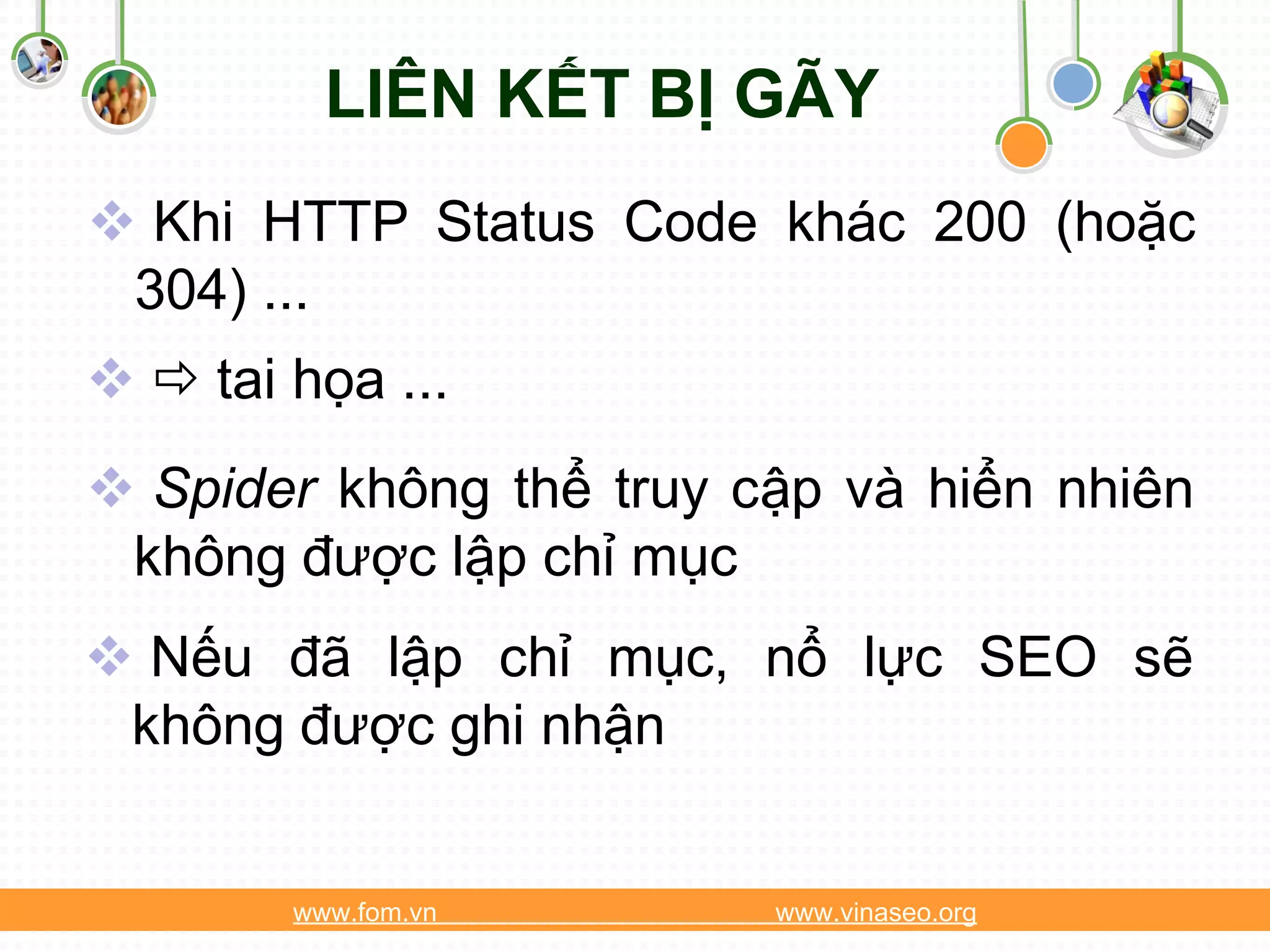 LIÊN KẾT BỊ GÃY
 Khi HTTP Status Code khác 200 (hoặc
 304) ...
  tai họa ...
 Spider không thể truy cập và hiển nhiên
 không được lập chỉ mục
 Nếu đã lập chỉ mục, nổ lực SEO sẽ
 không được ghi nhận


        www.fom.vn       www.vinaseo.org
 