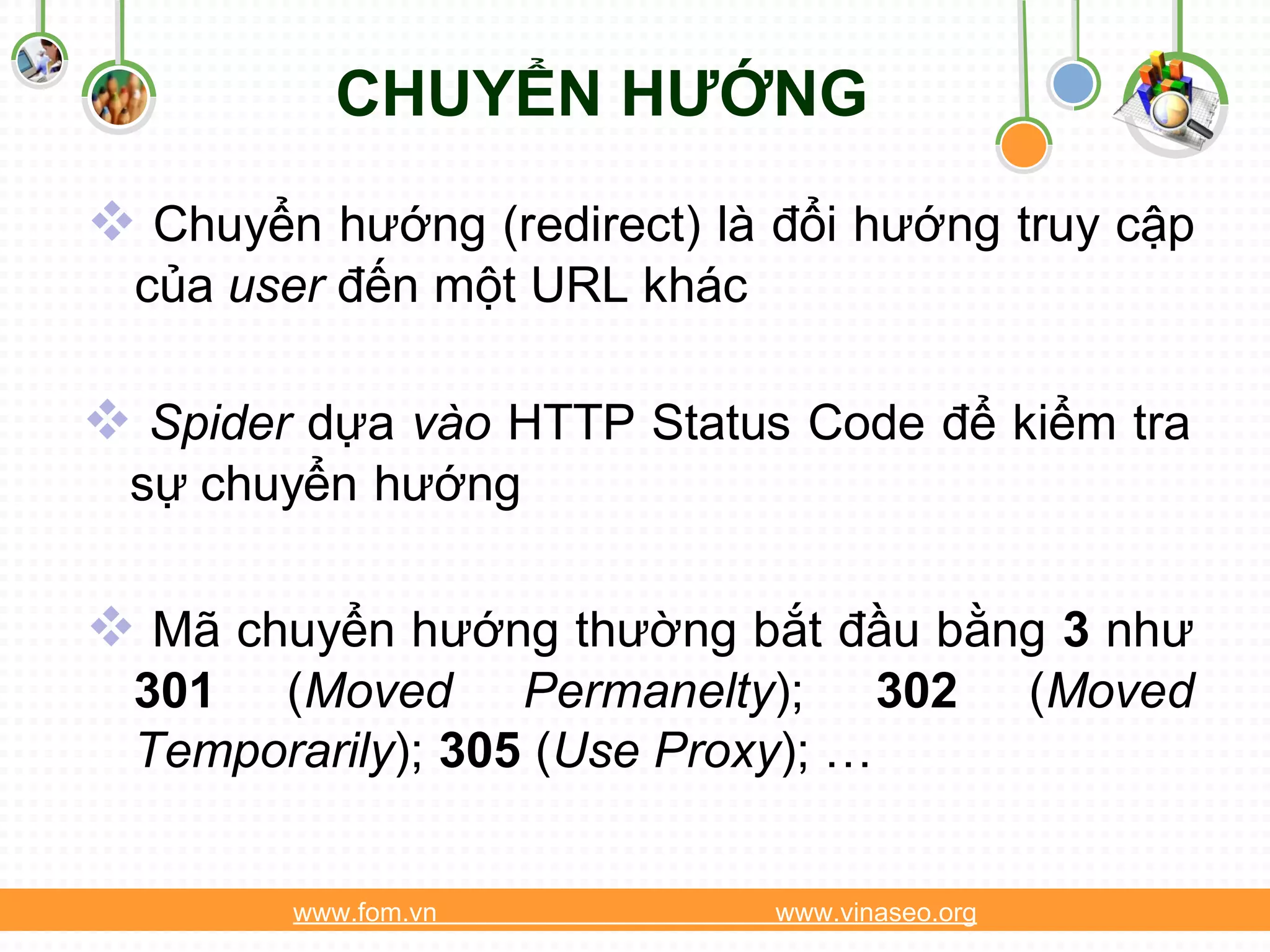 CHUYỂN HƯỚNG
 Chuyển hướng (redirect) là đổi hướng truy cập
  của user đến một URL khác

 Spider dựa vào HTTP Status Code để kiểm tra
 sự chuyển hướng

 Mã chuyển hướng thường bắt đầu bằng 3 như
  301 (Moved Permanelty); 302                   (Moved
  Temporarily); 305 (Use Proxy); …


        www.fom.vn            www.vinaseo.org
 