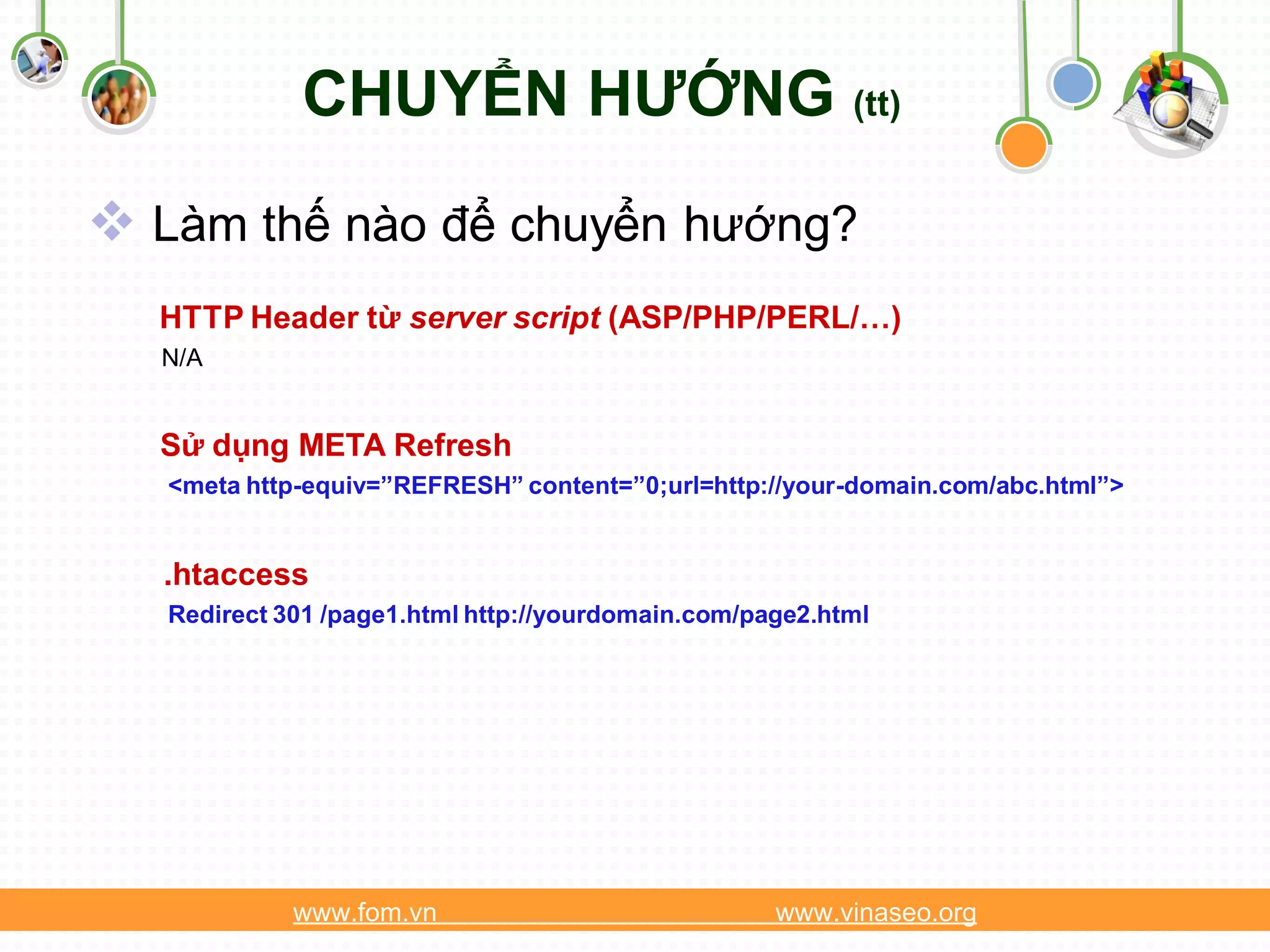 CHUYỂN HƯỚNG (tt)
 Làm thế nào để chuyển hướng?
  HTTP Header từ server script (ASP/PHP/PERL/…)
  N/A


  Sử dụng META Refresh
   <meta http-equiv=”REFRESH” content=”0;url=http://your-domain.com/abc.html”>


  .htaccess
   Redirect 301 /page1.html http://yourdomain.com/page2.html




             www.fom.vn                             www.vinaseo.org
 