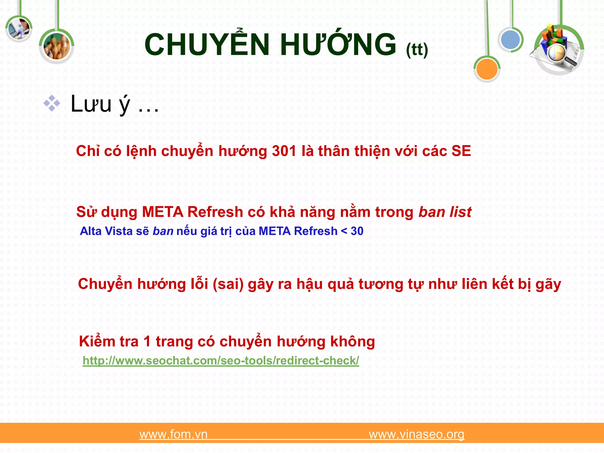 CHUYỂN HƯỚNG (tt)
 Lưu ý …
  Chỉ có lệnh chuyển hướng 301 là thân thiện với các SE



  Sử dụng META Refresh có khả năng nằm trong ban list
  Alta Vista sẽ ban nếu giá trị của META Refresh < 30



  Chuyển hướng lỗi (sai) gây ra hậu quả tương tự như liên kết bị gãy


  Kiểm tra 1 trang có chuyển hướng không
   http://www.seochat.com/seo-tools/redirect-check/




            www.fom.vn                                  www.vinaseo.org
 