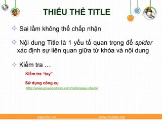 THIẾU THẺ TITLE
 Sai lầm không thể chấp nhận
 Nội dung Title là 1 yếu tố quan trọng để spider
  xác định sự liên quan giữa từ khóa và nội dung

 Kiểm tra …
     Kiểm tra “tay”

    Sử dụng công cụ
     http://www.givegoodweb.com/tools/page-check/




           www.fom.vn                               www.vinaseo.org
 