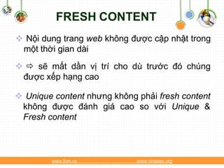 FRESH CONTENT
 Nội dung trang web không được cập nhật trong
 một thời gian dài
  sẽ mất dần vị trí cho dù trước đó chúng
 được xếp hạng cao

 Unique content nhưng không phải fresh content
 không được đánh giá cao so với Unique &
 Fresh content



        www.fom.vn           www.vinaseo.org
 