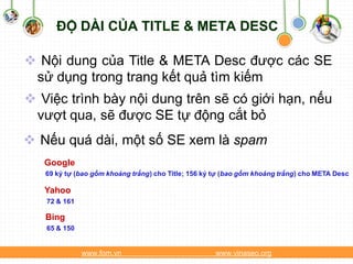 ĐỘ DÀI CỦA TITLE & META DESC

 Nội dung của Title & META Desc được các SE
 sử dụng trong trang kết quả tìm kiếm
 Việc trình bày nội dung trên sẽ có giới hạn, nếu
 vượt qua, sẽ được SE tự động cắt bỏ
 Nếu quá dài, một số SE xem là spam
   Google
   69 ký tự (bao gồm khoảng trắng) cho Title; 156 ký tự (bao gồm khoảng trắng) cho META Desc

   Yahoo
   72 & 161

   Bing
   65 & 150


              www.fom.vn                            www.vinaseo.org
 