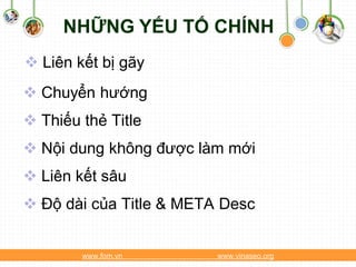 NHỮNG YẾU TỐ CHÍNH
 Liên kết bị gãy
 Chuyển hướng
 Thiếu thẻ Title
 Nội dung không được làm mới
 Liên kết sâu
 Độ dài của Title & META Desc


        www.fom.vn       www.vinaseo.org
 