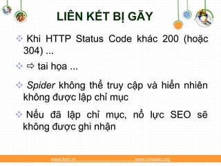 LIÊN KẾT BỊ GÃY
 Khi HTTP Status Code khác 200 (hoặc
 304) ...
  tai họa ...
 Spider không thể truy cập và hiển nhiên
 không được lập chỉ mục
 Nếu đã lập chỉ mục, nổ lực SEO sẽ
 không được ghi nhận


        www.fom.vn       www.vinaseo.org
 