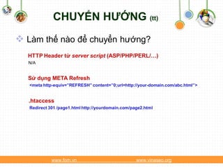 CHUYỂN HƯỚNG (tt)
 Làm thế nào để chuyển hướng?
  HTTP Header từ server script (ASP/PHP/PERL/…)
  N/A


  Sử dụng META Refresh
   <meta http-equiv=”REFRESH” content=”0;url=http://your-domain.com/abc.html”>


  .htaccess
   Redirect 301 /page1.html http://yourdomain.com/page2.html




             www.fom.vn                             www.vinaseo.org
 