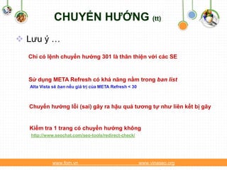 CHUYỂN HƯỚNG (tt)
 Lưu ý …
  Chỉ có lệnh chuyển hướng 301 là thân thiện với các SE



  Sử dụng META Refresh có khả năng nằm trong ban list
  Alta Vista sẽ ban nếu giá trị của META Refresh < 30



  Chuyển hướng lỗi (sai) gây ra hậu quả tương tự như liên kết bị gãy


  Kiểm tra 1 trang có chuyển hướng không
   http://www.seochat.com/seo-tools/redirect-check/




            www.fom.vn                                  www.vinaseo.org
 