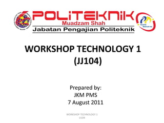 WORKSHOP TECHNOLOGY 1
(JJ104)
Prepared by:
JKM PMS
7 August 2011
WORKSHOP TECHNOLOGY 1
JJ104
 