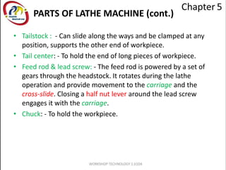 PARTS OF LATHE MACHINE (cont.)
• Tailstock : - Can slide along the ways and be clamped at any
position, supports the other end of workpiece.
• Tail center: - To hold the end of long pieces of workpiece.
• Feed rod & lead screw: - The feed rod is powered by a set of
gears through the headstock. It rotates during the lathe
operation and provide movement to the carriage and the
cross-slide. Closing a half nut lever around the lead screw
engages it with the carriage.
• Chuck: - To hold the workpiece.
 