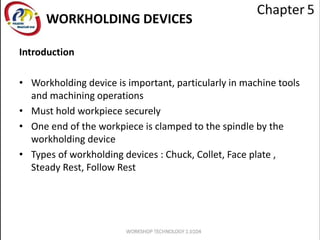 WORKHOLDING DEVICES
Introduction
• Workholding device is important, particularly in machine tools
and machining operations
• Must hold workpiece securely
• One end of the workpiece is clamped to the spindle by the
workholding device
• Types of workholding devices : Chuck, Collet, Face plate ,
Steady Rest, Follow Rest
 