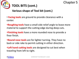 Various shape of Tool bit (cont.)
• Facing tools are ground to provide clearance with a
center.
•Roughing tools have a small side relief angle to leave more
material to support the cutting edge during deep cuts.
•Finishing tools have a more rounded nose to provide a
finer finish.
•Round nose tools are for lighter turning. They have no
back or side rake to permit cutting in either direction.
•Left hand cutting tools are designed to cut best when
traveling from left to right.
•Video
TOOL BITS (cont.)
 