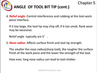 4. Relief angle: Control interference and rubbing at the tool-work
piece interface.
If it too large, the tool tip may chip off, if it too small, flank wear
may be excessive.
Relief angle typically are 5°.
5. Nose radius: Affects surface finish and tool tip strength.
The smaller the nose radius(sharp tool), the rougher the surface
finish of the work piece and the lower the strength of the tool.
How ever, long nose radius can lead to tool chatter.
ANGLE OF TOOL BIT TIP (cont.)
 