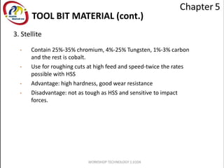 TOOL BIT MATERIAL (cont.)
3. Stellite
• Contain 25%-35% chromium, 4%-25% Tungsten, 1%-3% carbon
and the rest is cobalt.
• Use for roughing cuts at high feed and speed-twice the rates
possible with HSS
• Advantage: high hardness, good wear resistance
• Disadvantage: not as tough as HSS and sensitive to impact
forces.
 