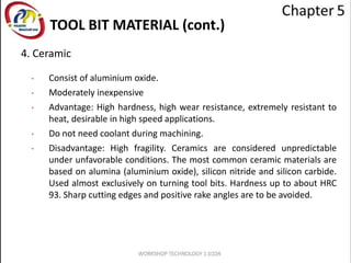 TOOL BIT MATERIAL (cont.)
4. Ceramic
• Consist of aluminium oxide.
• Moderately inexpensive
• Advantage: High hardness, high wear resistance, extremely resistant to
heat, desirable in high speed applications.
• Do not need coolant during machining.
• Disadvantage: High fragility. Ceramics are considered unpredictable
under unfavorable conditions. The most common ceramic materials are
based on alumina (aluminium oxide), silicon nitride and silicon carbide.
Used almost exclusively on turning tool bits. Hardness up to about HRC
93. Sharp cutting edges and positive rake angles are to be avoided.
 