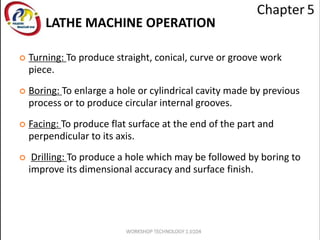  Turning: To produce straight, conical, curve or groove work
piece.
 Boring: To enlarge a hole or cylindrical cavity made by previous
process or to produce circular internal grooves.
 Facing: To produce flat surface at the end of the part and
perpendicular to its axis.
 Drilling: To produce a hole which may be followed by boring to
improve its dimensional accuracy and surface finish.
LATHE MACHINE OPERATION
 