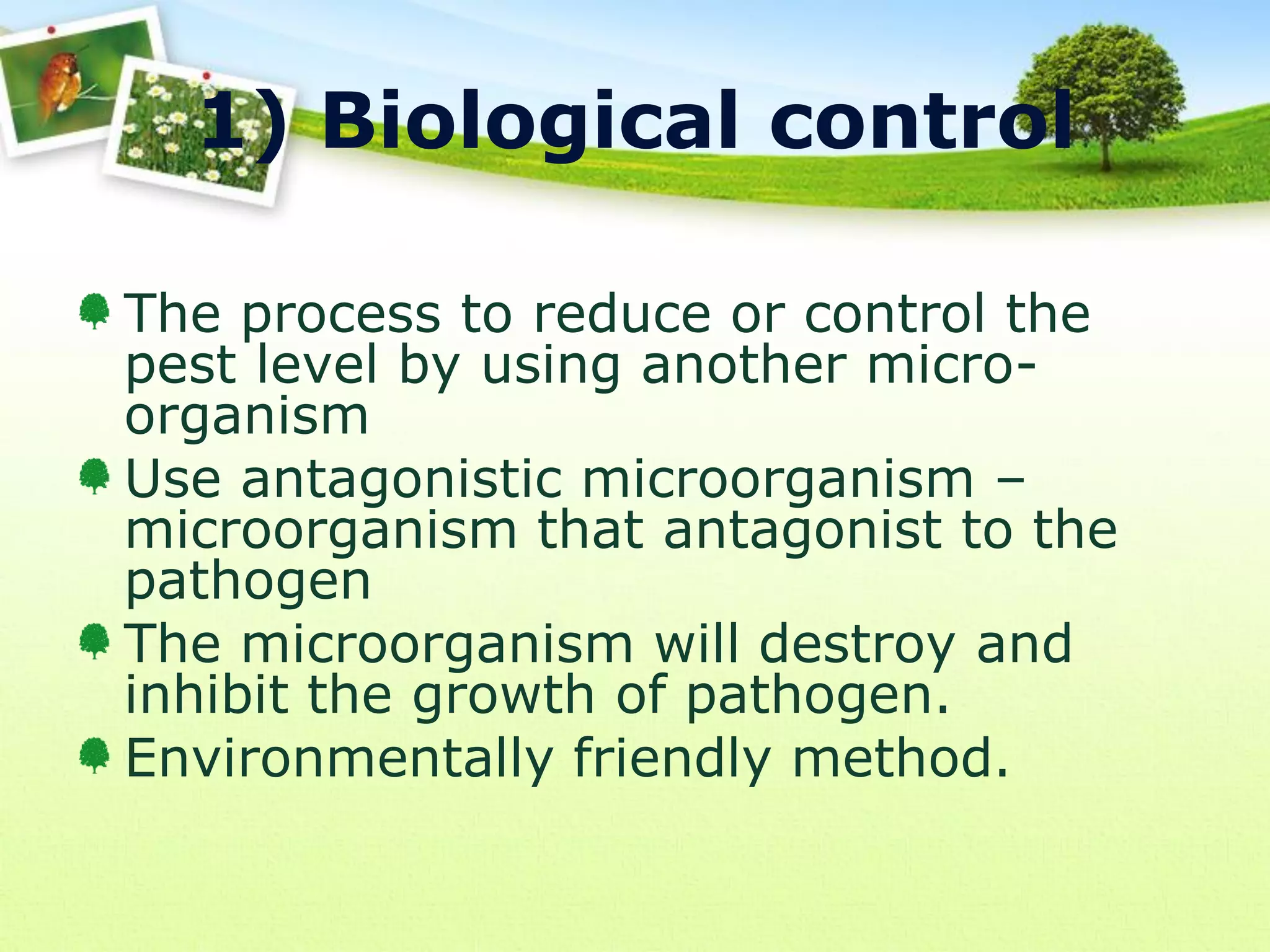 1) Biological control
The process to reduce or control the
pest level by using another microorganism
Use antagonistic microorganism –
microorganism that antagonist to the
pathogen
The microorganism will destroy and
inhibit the growth of pathogen.
Environmentally friendly method.

 