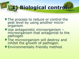 1) Biological control
The process to reduce or control the
pest level by using another microorganism
Use antagonistic microorganism –
microorganism that antagonist to the
pathogen
The microorganism will destroy and
inhibit the growth of pathogen.
Environmentally friendly method.

 
