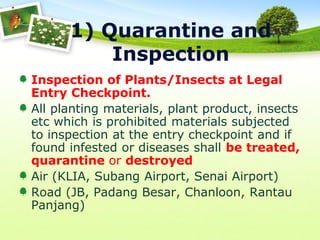 1) Quarantine and
Inspection
Inspection of Plants/Insects at Legal
Entry Checkpoint.
All planting materials, plant product, insects
etc which is prohibited materials subjected
to inspection at the entry checkpoint and if
found infested or diseases shall be treated,
quarantine or destroyed
Air (KLIA, Subang Airport, Senai Airport)
Road (JB, Padang Besar, Chanloon, Rantau
Panjang)

 