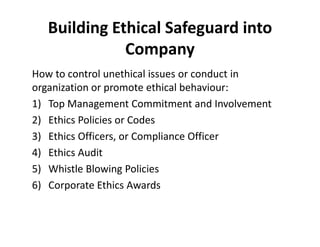 Building Ethical Safeguard into 
Company 
How to control unethical issues or conduct in 
organization or promote ethical behaviour: 
1) Top Management Commitment and Involvement 
2) Ethics PPoolliicciieess oorr CCooddeess 
3) Ethics Officers, or Compliance Officer 
4) Ethics Audit 
5) Whistle Blowing Policies 
6) Corporate Ethics Awards 
 