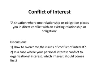 Conflict of Interest 
“A situation where one relationship or obligation places 
you in direct conflict with an existing relationship or 
obligation” 
Discussions: 
1) How to overcome the issues of conflict of interest? 
2) In a case where your personal interest conflict to 
organizational interest, which interest should comes 
first? 
 