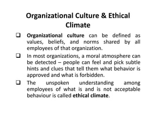 Organizational Culture  Ethical 
Climate 
 Organizational culture can be defined as 
values, beliefs, and norms shared by all 
employees of that organization. 
 In most organizations, a moral atmosphere can 
be detected – people ccaann ffeeeell aanndd ppiicckk ssuubbttllee 
hints and clues that tell them what behavior is 
approved and what is forbidden. 
 The unspoken understanding among 
employees of what is and is not acceptable 
behaviour is called ethical climate. 
 