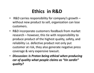 Ethics in RD 
• RD carries responsibility for company’s growth – 
without new product to sell, organization can lose 
customers. 
• RD incorporate customers feedback from market 
research – however, this tie with rreessppoonnssiibbiilliittyy ttoo 
produce product of the highest quality, safety, and 
reliability i.e. defective product not only put 
customer at risk, they also generate negative press 
coverage  very expensive lawsuit. 
• Discussion: Is Proton being ethical when producing 
car of quality what people claims as “tin sardin” 
quality? 
 