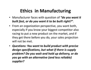 Ethics in Manufacturing 
• Manufacturer faces with question of “do you want it 
built fast, or do you want it to be built right?”. 
• From an organization perspective, you want both, 
especially if you know your biggest competitor also 
racing to put a new product on tthhee mmaarrkkeett,, aanndd iiff 
they get there before you do, your sales projection 
will not be met. 
• Questions: You want to build product with precise 
design specifications, but what if there is supply 
problem? Do you wait and hold up delivery, or do 
you go with an alternative (and less reliable) 
supplier? 
 