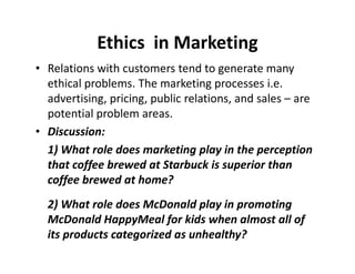 Ethics in Marketing 
• Relations with customers tend to generate many 
ethical problems. The marketing processes i.e. 
advertising, pricing, public relations, and sales – are 
potential problem areas. 
•• DDiissccuussssiioonn:: 
1) What role does marketing play in the perception 
that coffee brewed at Starbuck is superior than 
coffee brewed at home? 
2) What role does McDonald play in promoting 
McDonald HappyMeal for kids when almost all of 
its products categorized as unhealthy? 
 