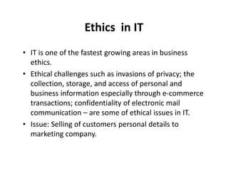 Ethics in IT 
• IT is one of the fastest growing areas in business 
ethics. 
• Ethical challenges such as invasions of privacy; the 
collection, storage, and access ooff ppeerrssoonnaall aanndd 
business information especially through e-commerce 
transactions; confidentiality of electronic mail 
communication – are some of ethical issues in IT. 
• Issue: Selling of customers personal details to 
marketing company. 
 