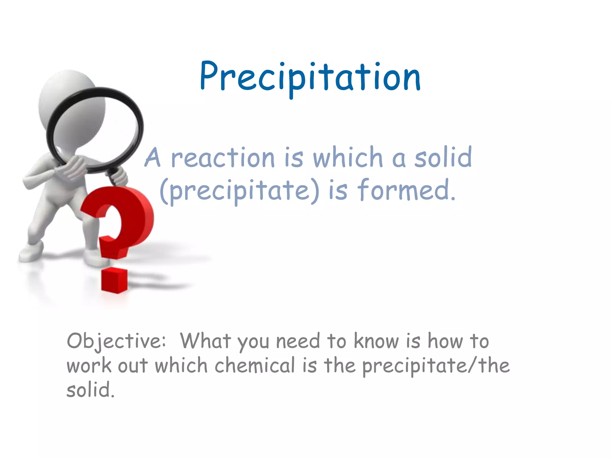 Precipitation
A reaction is which a solid
(precipitate) is formed.
Objective: What you need to know is how to
work out which chemical is the precipitate/the
solid.
