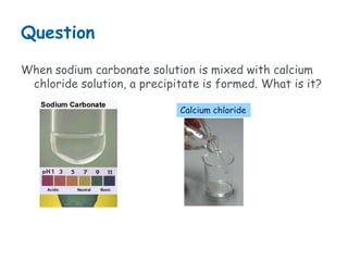 Question
When sodium carbonate solution is mixed with calcium
chloride solution, a precipitate is formed. What is it?
Calcium chloride