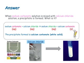 Answer
When sodium carbonate solution is mixed with calcium chloride
solution, a precipitate is formed. What is it?
sodium carbonate + calcium chloride sodium chloride + calcium carbonate
(aq) (aq) (aq) (s)
The precipitate formed is calcium carbonate (white solid).
Calcium chloride