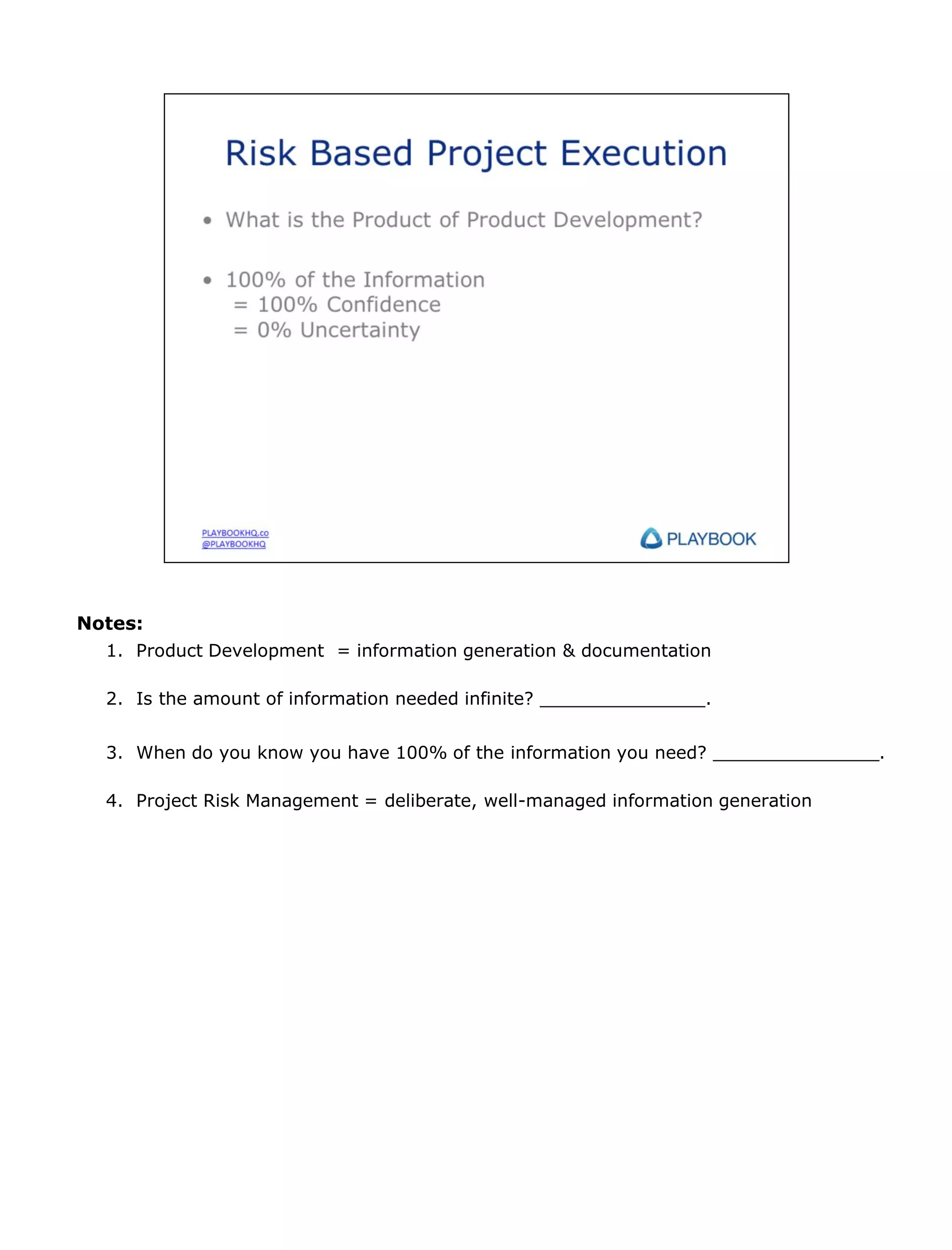 Notes:
1. Product Development = information generation & documentation
2. Is the amount of information needed infinite? _______________.
3. When do you know you have 100% of the information you need? _______________.
4. Project Risk Management = deliberate, well-managed information generation

 