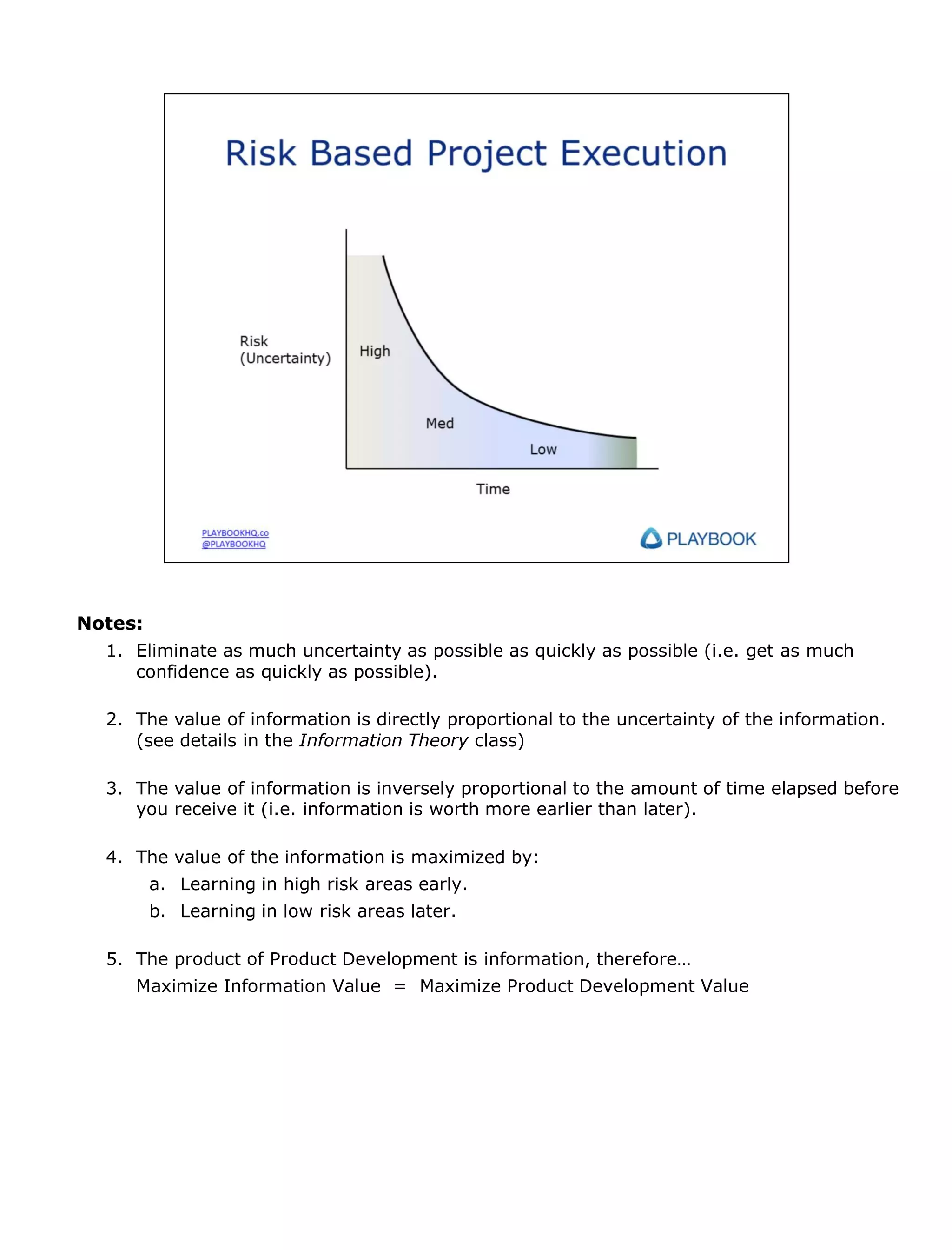 Notes:
1. Eliminate as much uncertainty as possible as quickly as possible (i.e. get as much
confidence as quickly as possible).
2. The value of information is directly proportional to the uncertainty of the information.
(see details in the Information Theory class)
3. The value of information is inversely proportional to the amount of time elapsed before
you receive it (i.e. information is worth more earlier than later).
4. The value of the information is maximized by:
a. Learning in high risk areas early.
b. Learning in low risk areas later.
5. The product of Product Development is information, therefore…
Maximize Information Value = Maximize Product Development Value

 