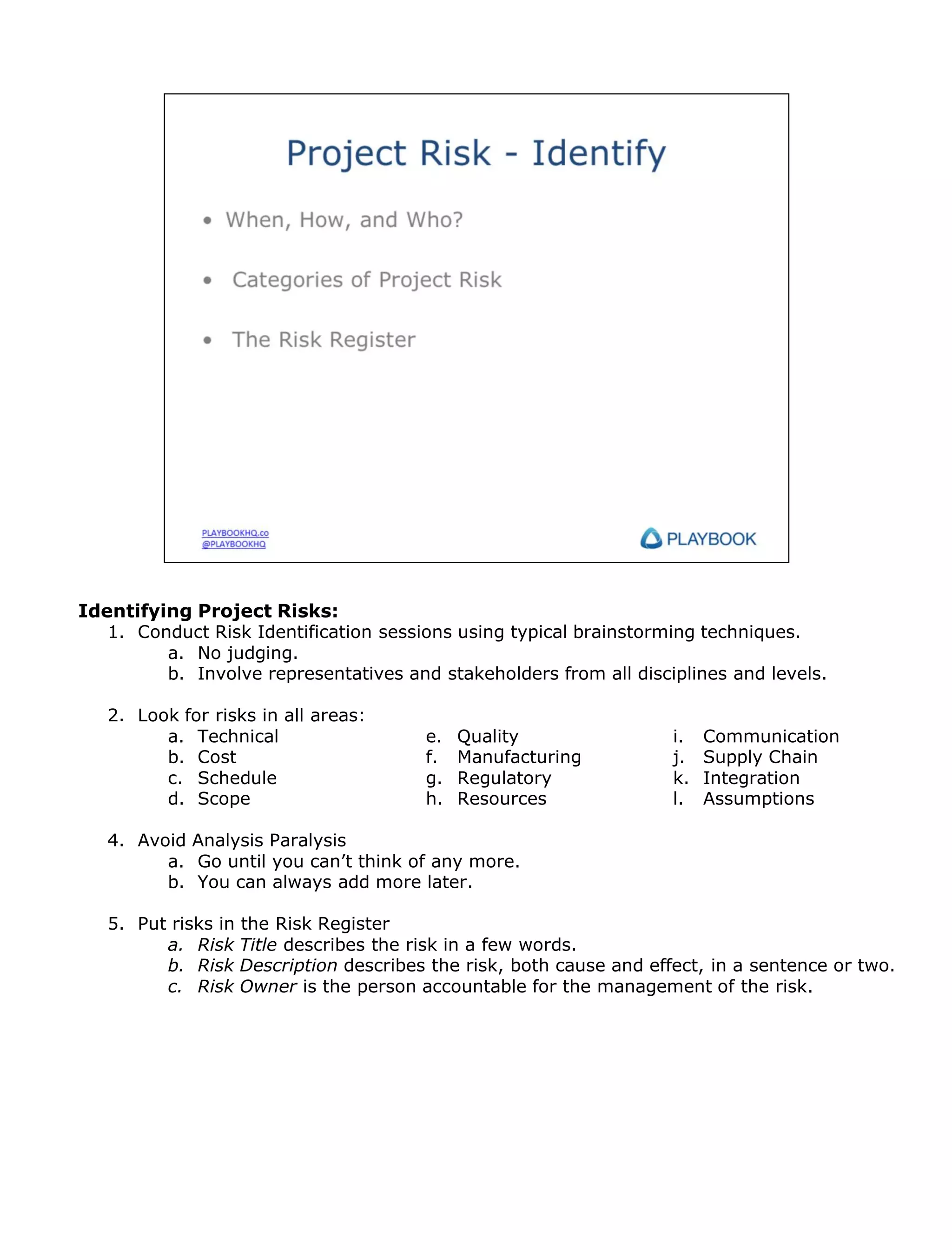 Identifying Project Risks:
1. Conduct Risk Identification sessions using typical brainstorming techniques.
a. No judging.
b. Involve representatives and stakeholders from all disciplines and levels.
2. Look for risks in all areas:
a. Technical
b. Cost
c. Schedule
d. Scope

e.
f.
g.
h.

Quality
Manufacturing
Regulatory
Resources

i.
j.
k.
l.

Communication
Supply Chain
Integration
Assumptions

4. Avoid Analysis Paralysis
a. Go until you can’t think of any more.
b. You can always add more later.
5. Put risks in the Risk Register
a. Risk Title describes the risk in a few words.
b. Risk Description describes the risk, both cause and effect, in a sentence or two.
c. Risk Owner is the person accountable for the management of the risk.

 