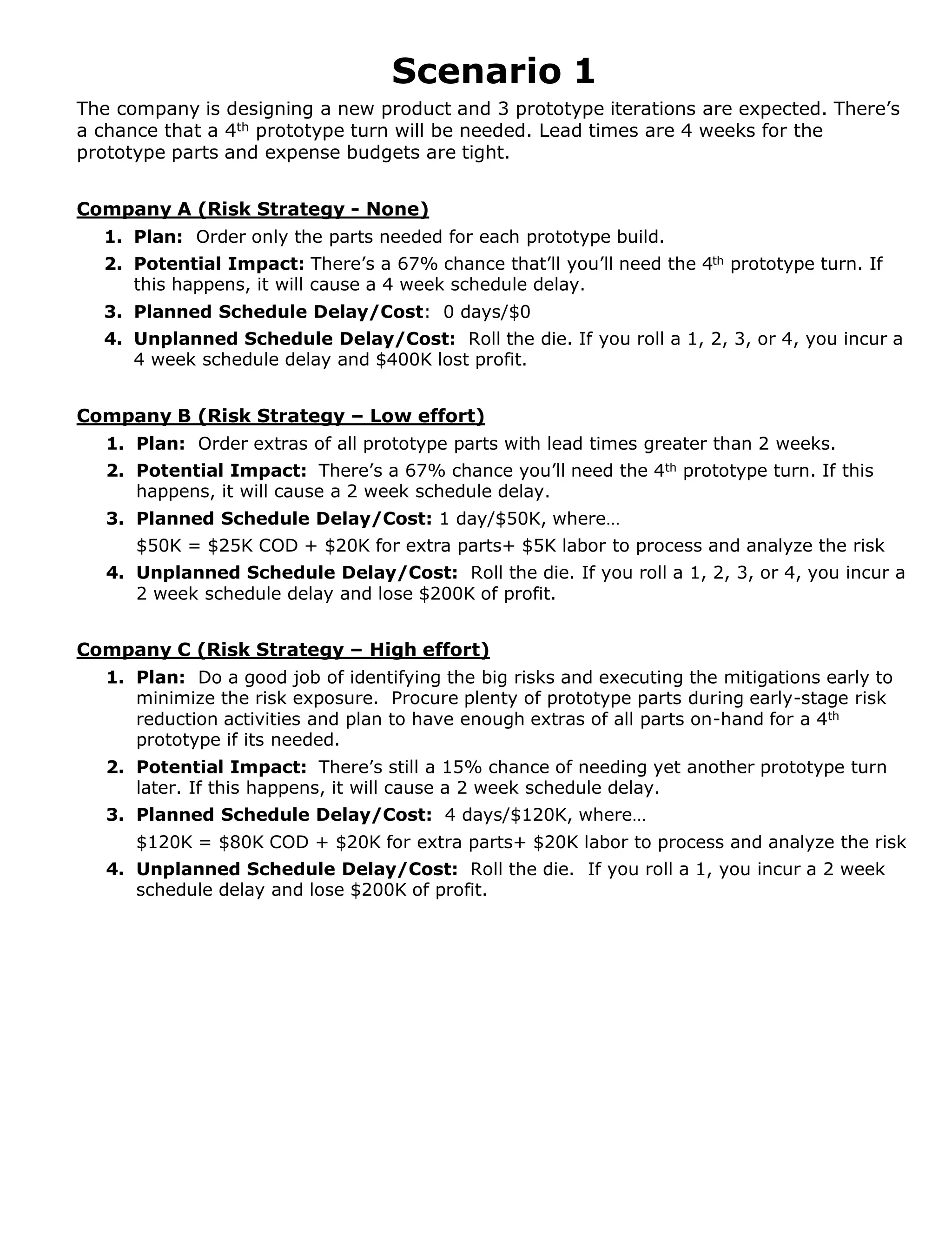 Scenario 1
The company is designing a new product and 3 prototype iterations are expected. There’s
a chance that a 4th prototype turn will be needed. Lead times are 4 weeks for the
prototype parts and expense budgets are tight.
Company A (Risk Strategy - None)
1. Plan: Order only the parts needed for each prototype build.
2. Potential Impact: There’s a 67% chance that’ll you’ll need the 4th prototype turn. If
this happens, it will cause a 4 week schedule delay.
3. Planned Schedule Delay/Cost: 0 days/$0
4. Unplanned Schedule Delay/Cost: Roll the die. If you roll a 1, 2, 3, or 4, you incur a
4 week schedule delay and $400K lost profit.

Company B (Risk Strategy – Low effort)
1. Plan: Order extras of all prototype parts with lead times greater than 2 weeks.
2. Potential Impact: There’s a 67% chance you’ll need the 4th prototype turn. If this
happens, it will cause a 2 week schedule delay.
3. Planned Schedule Delay/Cost: 1 day/$50K, where…
$50K = $25K COD + $20K for extra parts+ $5K labor to process and analyze the risk
4. Unplanned Schedule Delay/Cost: Roll the die. If you roll a 1, 2, 3, or 4, you incur a
2 week schedule delay and lose $200K of profit.
Company C (Risk Strategy – High effort)
1. Plan: Do a good job of identifying the big risks and executing the mitigations early to
minimize the risk exposure. Procure plenty of prototype parts during early-stage risk
reduction activities and plan to have enough extras of all parts on-hand for a 4th
prototype if its needed.
2. Potential Impact: There’s still a 15% chance of needing yet another prototype turn
later. If this happens, it will cause a 2 week schedule delay.
3. Planned Schedule Delay/Cost: 4 days/$120K, where…
$120K = $80K COD + $20K for extra parts+ $20K labor to process and analyze the risk
4. Unplanned Schedule Delay/Cost: Roll the die. If you roll a 1, you incur a 2 week
schedule delay and lose $200K of profit.

 