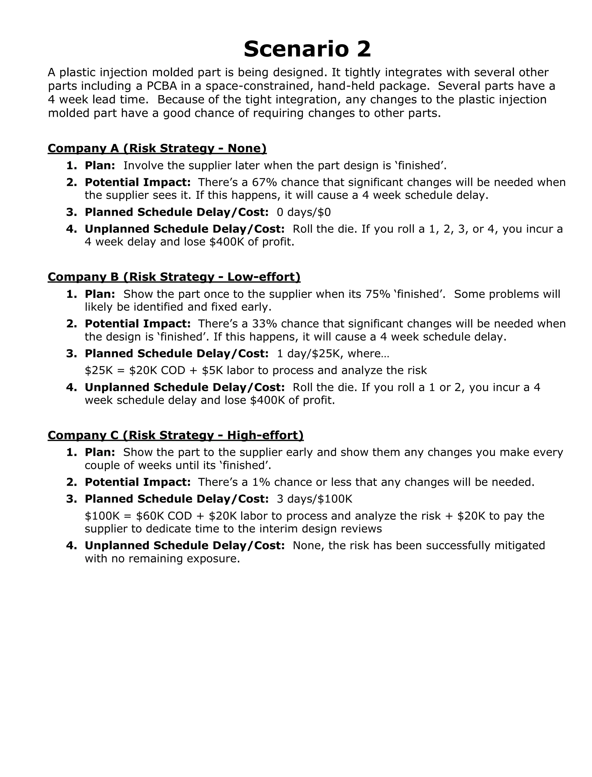 Scenario 2
A plastic injection molded part is being designed. It tightly integrates with several other
parts including a PCBA in a space-constrained, hand-held package. Several parts have a
4 week lead time. Because of the tight integration, any changes to the plastic injection
molded part have a good chance of requiring changes to other parts.
Company A (Risk Strategy - None)
1. Plan: Involve the supplier later when the part design is ‘finished’.
2. Potential Impact: There’s a 67% chance that significant changes will be needed when
the supplier sees it. If this happens, it will cause a 4 week schedule delay.
3. Planned Schedule Delay/Cost: 0 days/$0
4. Unplanned Schedule Delay/Cost: Roll the die. If you roll a 1, 2, 3, or 4, you incur a
4 week delay and lose $400K of profit.

Company B (Risk Strategy - Low-effort)
1. Plan: Show the part once to the supplier when its 75% ‘finished’. Some problems will
likely be identified and fixed early.
2. Potential Impact: There’s a 33% chance that significant changes will be needed when
the design is ‘finished’. If this happens, it will cause a 4 week schedule delay.
3. Planned Schedule Delay/Cost: 1 day/$25K, where…
$25K = $20K COD + $5K labor to process and analyze the risk
4. Unplanned Schedule Delay/Cost: Roll the die. If you roll a 1 or 2, you incur a 4
week schedule delay and lose $400K of profit.
Company C (Risk Strategy - High-effort)
1. Plan: Show the part to the supplier early and show them any changes you make every
couple of weeks until its ‘finished’.
2. Potential Impact: There’s a 1% chance or less that any changes will be needed.
3. Planned Schedule Delay/Cost: 3 days/$100K
$100K = $60K COD + $20K labor to process and analyze the risk + $20K to pay the
supplier to dedicate time to the interim design reviews
4. Unplanned Schedule Delay/Cost: None, the risk has been successfully mitigated
with no remaining exposure.

 