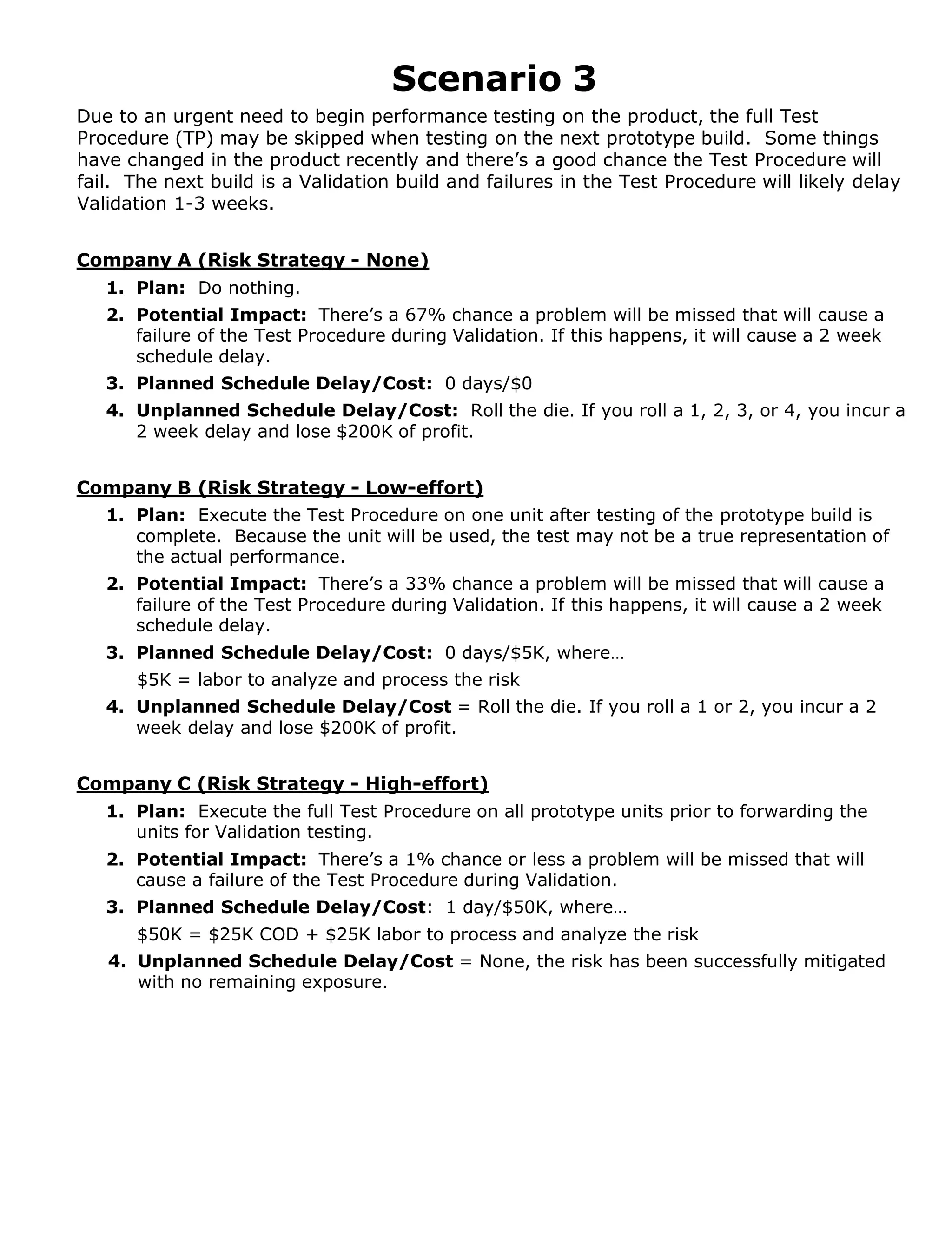 Scenario 3
Due to an urgent need to begin performance testing on the product, the full Test
Procedure (TP) may be skipped when testing on the next prototype build. Some things
have changed in the product recently and there’s a good chance the Test Procedure will
fail. The next build is a Validation build and failures in the Test Procedure will likely delay
Validation 1-3 weeks.

Company A (Risk Strategy - None)
1. Plan: Do nothing.
2. Potential Impact: There’s a 67% chance a problem will be missed that will cause a
failure of the Test Procedure during Validation. If this happens, it will cause a 2 week
schedule delay.
3. Planned Schedule Delay/Cost: 0 days/$0
4. Unplanned Schedule Delay/Cost: Roll the die. If you roll a 1, 2, 3, or 4, you incur a
2 week delay and lose $200K of profit.
Company B (Risk Strategy - Low-effort)
1. Plan: Execute the Test Procedure on one unit after testing of the prototype build is
complete. Because the unit will be used, the test may not be a true representation of
the actual performance.
2. Potential Impact: There’s a 33% chance a problem will be missed that will cause a
failure of the Test Procedure during Validation. If this happens, it will cause a 2 week
schedule delay.
3. Planned Schedule Delay/Cost: 0 days/$5K, where…
$5K = labor to analyze and process the risk
4. Unplanned Schedule Delay/Cost = Roll the die. If you roll a 1 or 2, you incur a 2
week delay and lose $200K of profit.

Company C (Risk Strategy - High-effort)
1. Plan: Execute the full Test Procedure on all prototype units prior to forwarding the
units for Validation testing.
2. Potential Impact: There’s a 1% chance or less a problem will be missed that will
cause a failure of the Test Procedure during Validation.
3. Planned Schedule Delay/Cost: 1 day/$50K, where…
$50K = $25K COD + $25K labor to process and analyze the risk
4. Unplanned Schedule Delay/Cost = None, the risk has been successfully mitigated
with no remaining exposure.

 