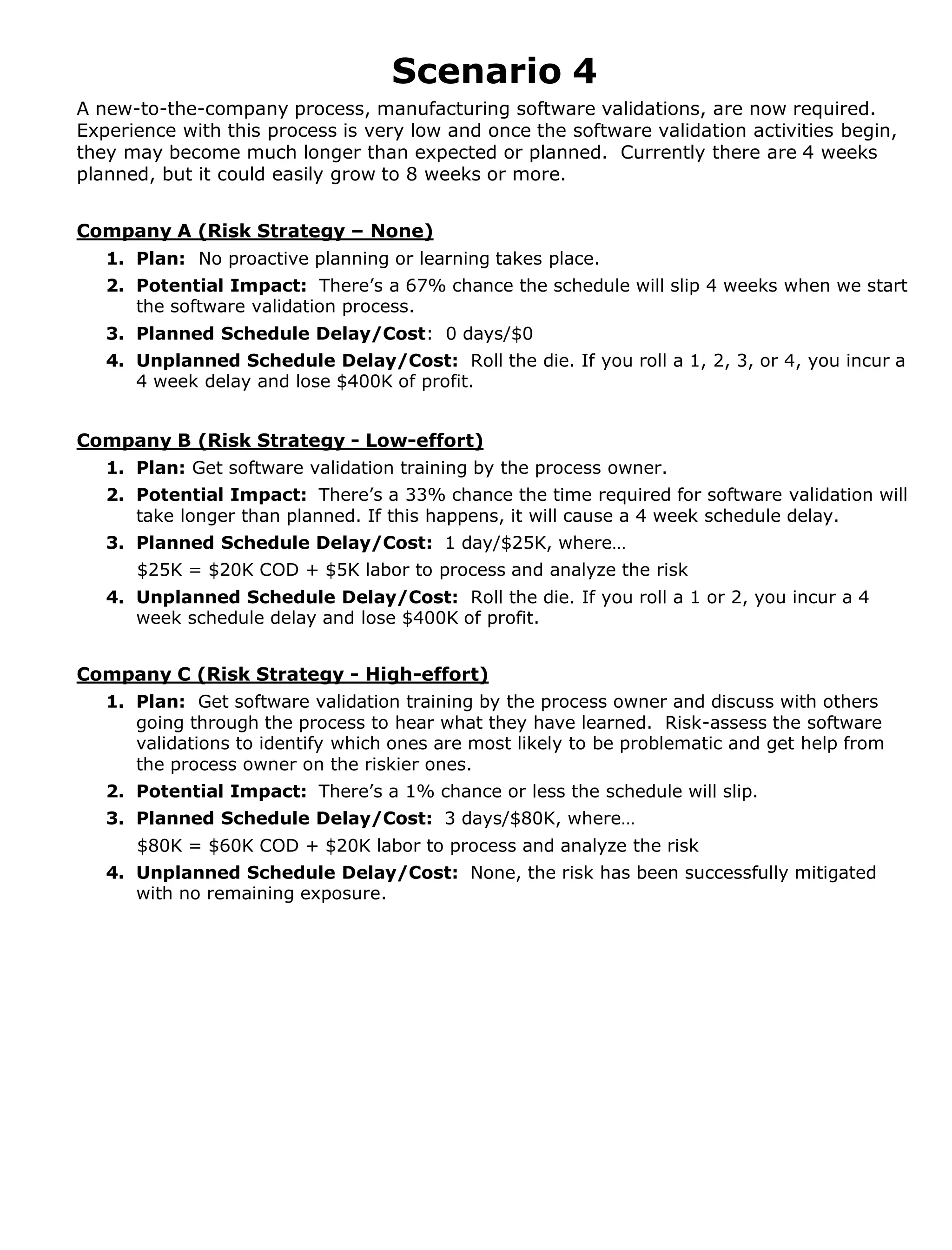 Scenario 4
A new-to-the-company process, manufacturing software validations, are now required.
Experience with this process is very low and once the software validation activities begin,
they may become much longer than expected or planned. Currently there are 4 weeks
planned, but it could easily grow to 8 weeks or more.
Company A (Risk Strategy – None)
1. Plan: No proactive planning or learning takes place.
2. Potential Impact: There’s a 67% chance the schedule will slip 4 weeks when we start
the software validation process.
3. Planned Schedule Delay/Cost: 0 days/$0
4. Unplanned Schedule Delay/Cost: Roll the die. If you roll a 1, 2, 3, or 4, you incur a
4 week delay and lose $400K of profit.
Company B (Risk Strategy - Low-effort)
1. Plan: Get software validation training by the process owner.
2. Potential Impact: There’s a 33% chance the time required for software validation will
take longer than planned. If this happens, it will cause a 4 week schedule delay.
3. Planned Schedule Delay/Cost: 1 day/$25K, where…
$25K = $20K COD + $5K labor to process and analyze the risk
4. Unplanned Schedule Delay/Cost: Roll the die. If you roll a 1 or 2, you incur a 4
week schedule delay and lose $400K of profit.

Company C (Risk Strategy - High-effort)
1. Plan: Get software validation training by the process owner and discuss with others
going through the process to hear what they have learned. Risk-assess the software
validations to identify which ones are most likely to be problematic and get help from
the process owner on the riskier ones.
2. Potential Impact: There’s a 1% chance or less the schedule will slip.
3. Planned Schedule Delay/Cost: 3 days/$80K, where…
$80K = $60K COD + $20K labor to process and analyze the risk
4. Unplanned Schedule Delay/Cost: None, the risk has been successfully mitigated
with no remaining exposure.

 